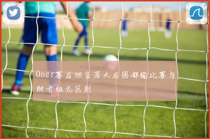 Oner赛后坦言若大龙团都输比赛与败者组无区别