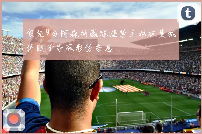 领先9分阿森纳赢球握紧主动权曼城掉链子争冠形势告急