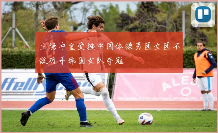 主场冲金受挫中国体操男团女团不敌对手韩国女队夺冠