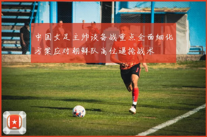 中国女足主帅谈备战重点全面细化方案应对朝鲜队高位逼抢战术