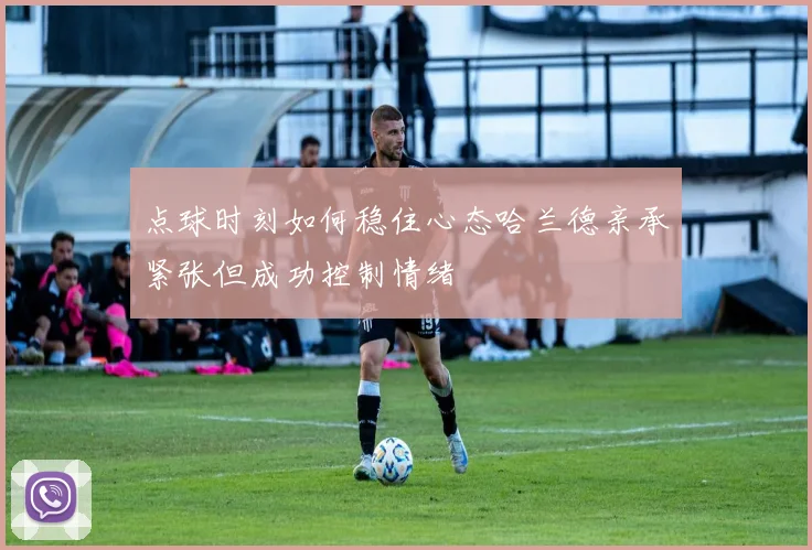 点球时刻如何稳住心态哈兰德亲承紧张但成功控制情绪