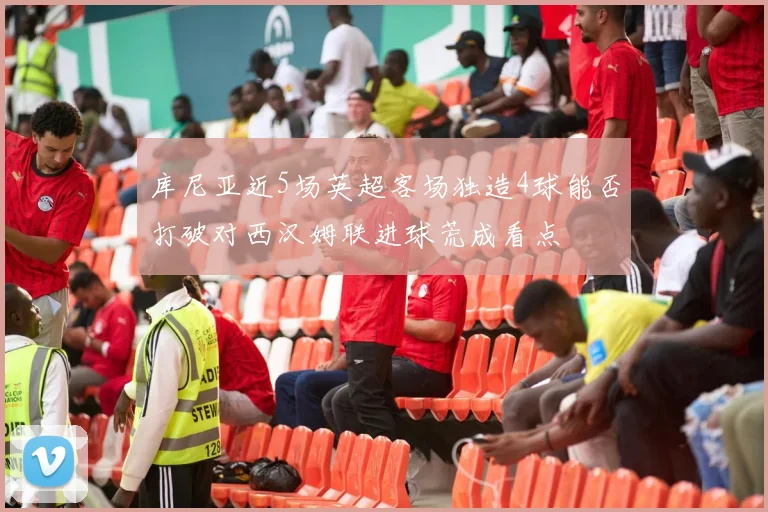 库尼亚近5场英超客场独造4球能否打破对西汉姆联进球荒成看点