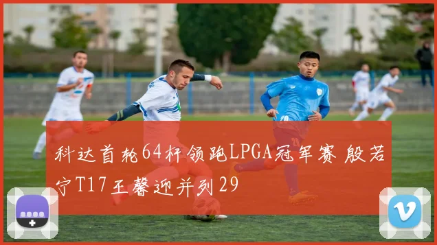 科达首轮64杆领跑LPGA冠军赛 殷若宁T17王馨迎并列29