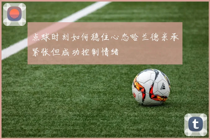 点球时刻如何稳住心态哈兰德亲承紧张但成功控制情绪