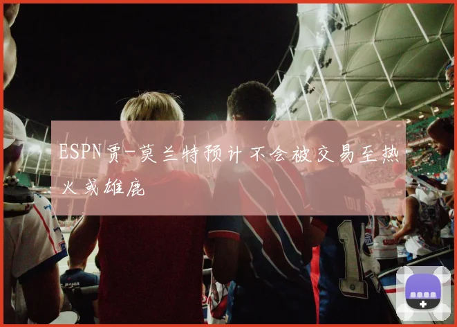 ESPN贾-莫兰特预计不会被交易至热火或雄鹿