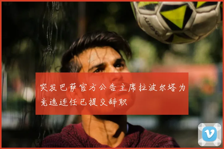 突发巴萨官方公告主席拉波尔塔为竞选连任已提交辞职