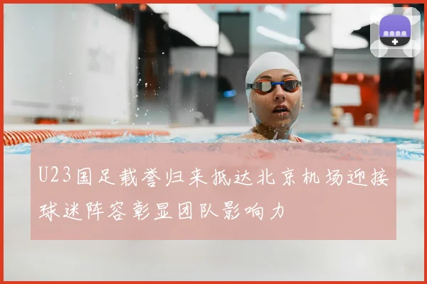 U23国足载誉归来抵达北京机场迎接球迷阵容彰显团队影响力