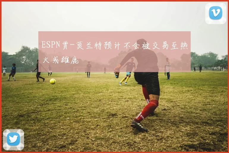 ESPN贾-莫兰特预计不会被交易至热火或雄鹿