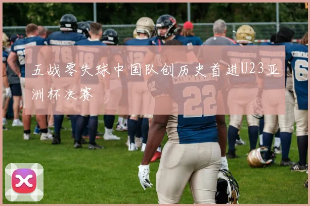 五战零失球中国队创历史首进U23亚洲杯决赛