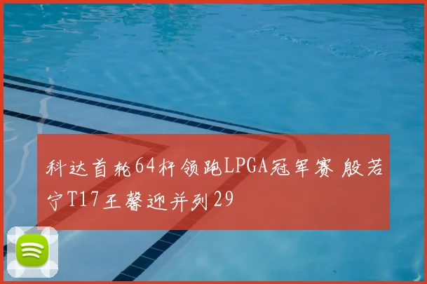 科达首轮64杆领跑LPGA冠军赛 殷若宁T17王馨迎并列29