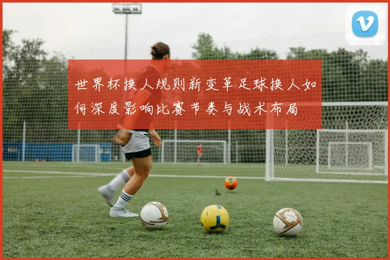 世界杯换人规则新变革足球换人如何深度影响比赛节奏与战术布局